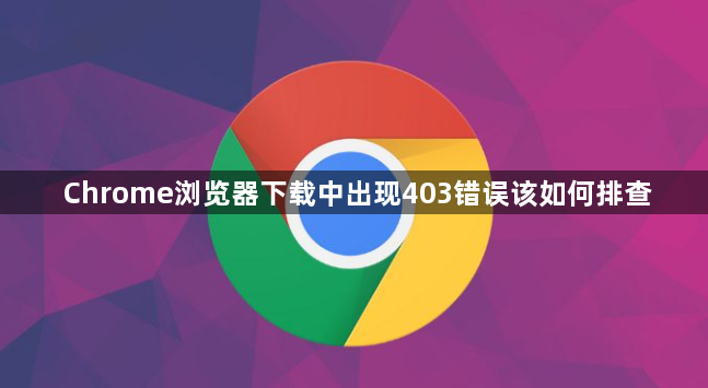 Chrome浏览器下载中出现403错误该如何排查1