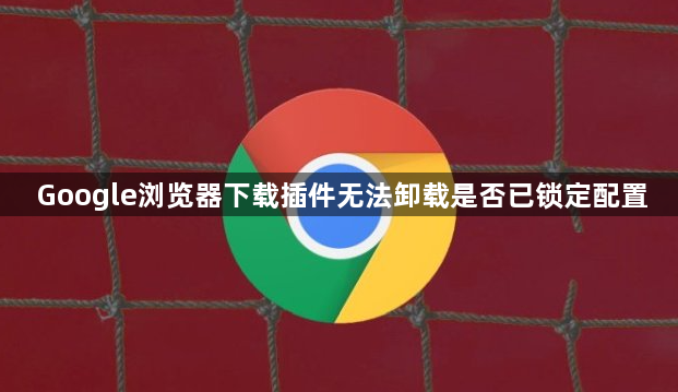 Google浏览器下载插件无法卸载是否已锁定配置1
