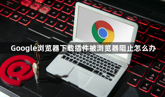 Google浏览器下载插件被浏览器阻止怎么办1
