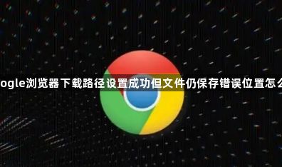Google浏览器下载路径设置成功但文件仍保存错误位置怎么办1