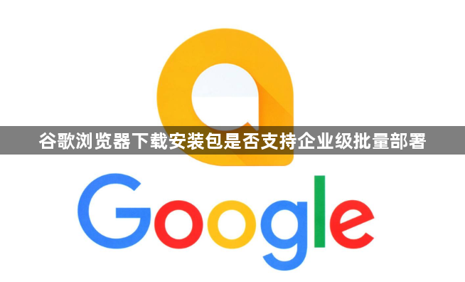 谷歌浏览器下载安装包是否支持企业级批量部署1