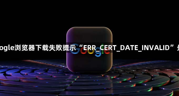 Google浏览器下载失败提示“ERR_CERT_DATE_INVALID”处理1