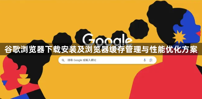 谷歌浏览器下载安装及浏览器缓存管理与性能优化方案1