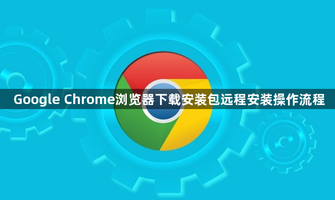 Google Chrome浏览器下载安装包远程安装操作流程1