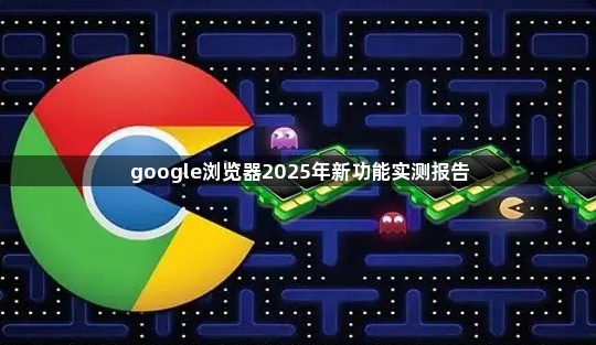 google浏览器2025年新功能实测报告1