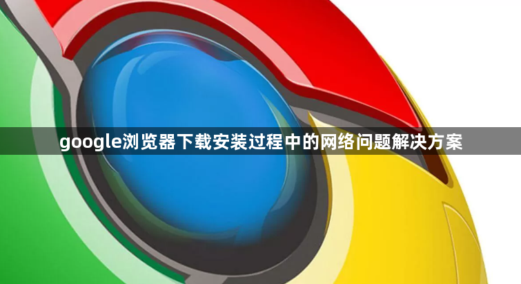 google浏览器下载安装过程中的网络问题解决方案1