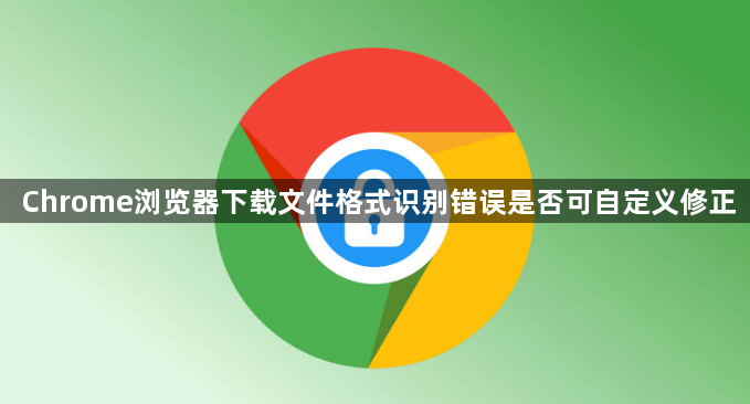 Chrome浏览器下载文件格式识别错误是否可自定义修正1