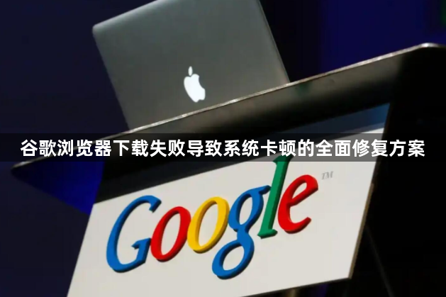 谷歌浏览器下载失败导致系统卡顿的全面修复方案1